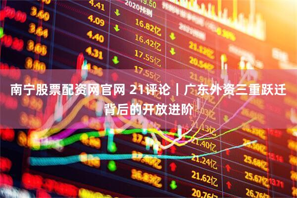 南宁股票配资网官网 21评论｜广东外资三重跃迁背后的开放进阶