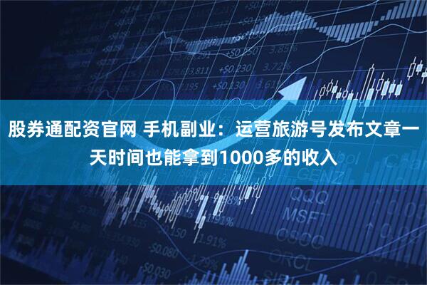 股券通配资官网 手机副业：运营旅游号发布文章一天时间也能拿到1000多的收入