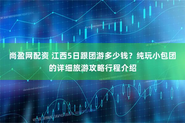 尚盈网配资 江西5日跟团游多少钱？纯玩小包团的详细旅游攻略行程介绍