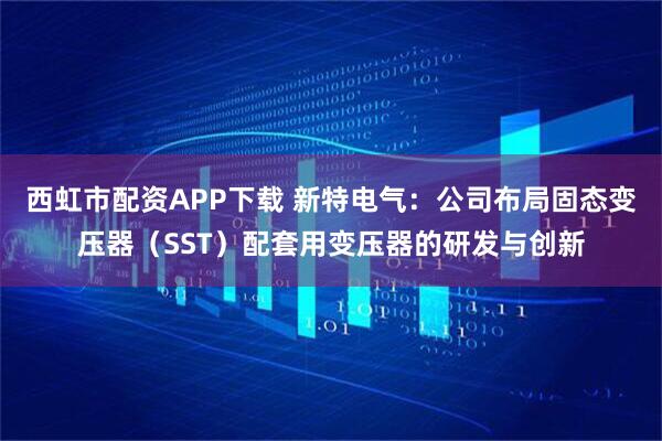 西虹市配资APP下载 新特电气：公司布局固态变压器（SST）配套用变压器的研发与创新