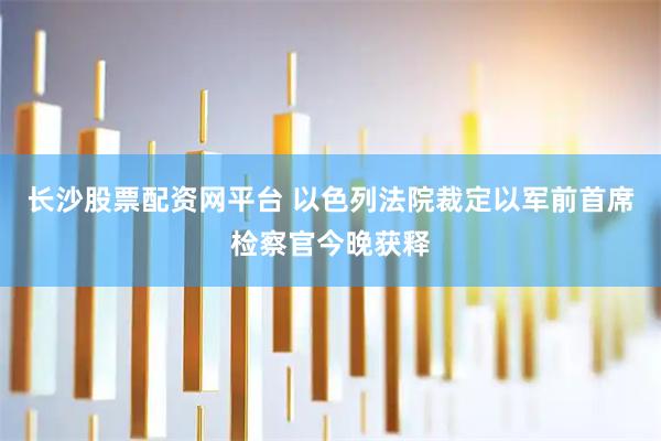 长沙股票配资网平台 以色列法院裁定以军前首席检察官今晚获释