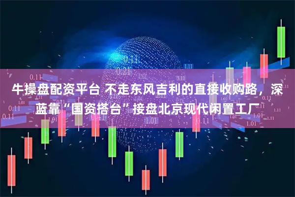 牛操盘配资平台 不走东风吉利的直接收购路，深蓝靠“国资搭台”接盘北京现代闲置工厂