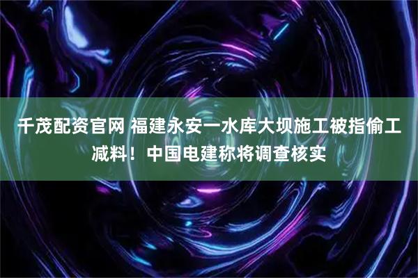 千茂配资官网 福建永安一水库大坝施工被指偷工减料！中国电建称将调查核实
