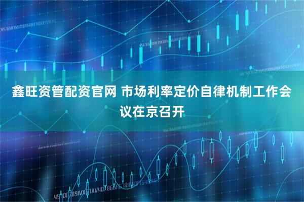 鑫旺资管配资官网 市场利率定价自律机制工作会议在京召开