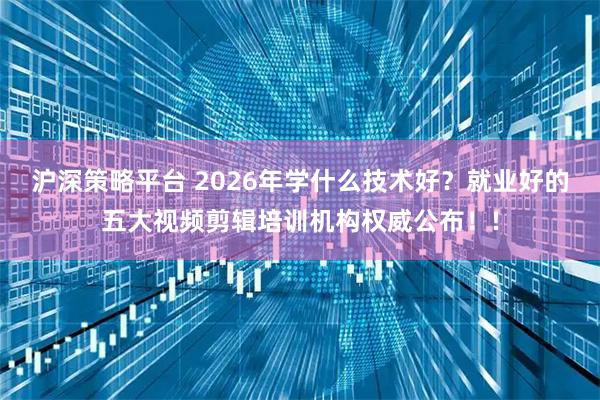 沪深策略平台 2026年学什么技术好？就业好的五大视频剪辑培训机构权威公布！!