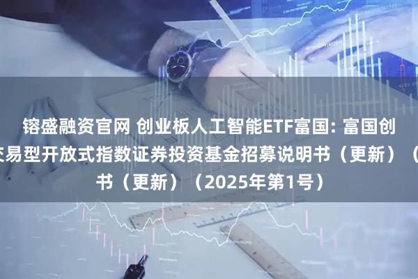 镕盛融资官网 创业板人工智能ETF富国: 富国创业板人工智能交易型开放式指数证券投资基金招募说明书（更新）（2025年第1号）