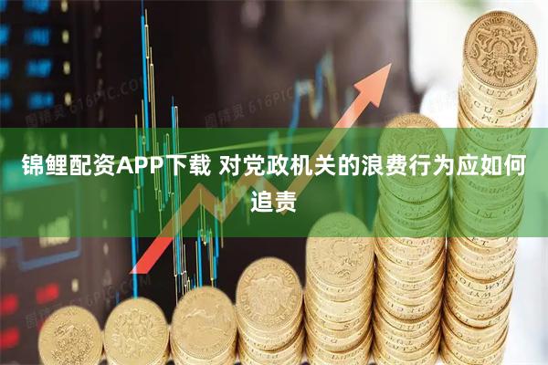 锦鲤配资APP下载 对党政机关的浪费行为应如何追责