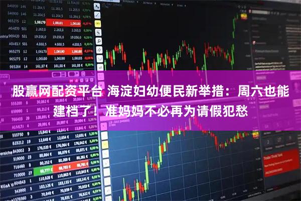 股赢网配资平台 海淀妇幼便民新举措：周六也能建档了！准妈妈不必再为请假犯愁