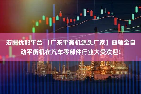 宏图优配平台 【广东平衡机源头厂家】曲轴全自动平衡机在汽车零部件行业大受欢迎！