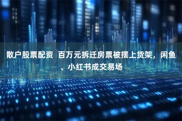 散户股票配资  百万元拆迁房票被摆上货架，闲鱼、小红书成交易场