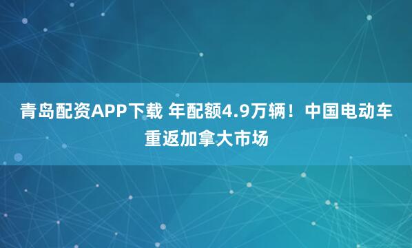 青岛配资APP下载 年配额4.9万辆！中国电动车重返加拿大市场