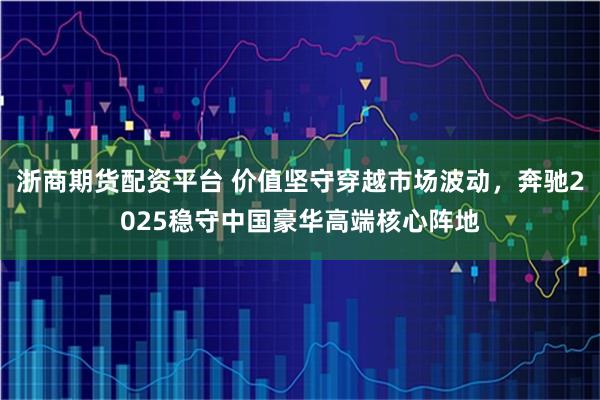 浙商期货配资平台 价值坚守穿越市场波动，奔驰2025稳守中国豪华高端核心阵地