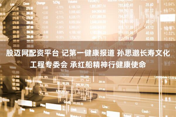 股迈网配资平台 记第一健康报道 孙思邈长寿文化工程专委会 承红船精神行健康使命