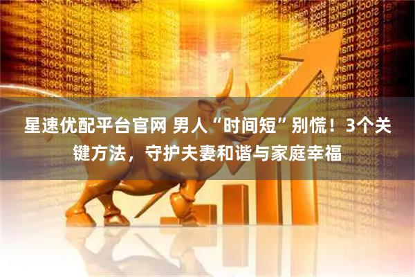 星速优配平台官网 男人“时间短”别慌！3个关键方法，守护夫妻和谐与家庭幸福