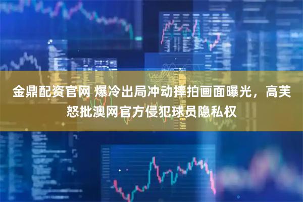 金鼎配资官网 爆冷出局冲动摔拍画面曝光，高芙怒批澳网官方侵犯球员隐私权
