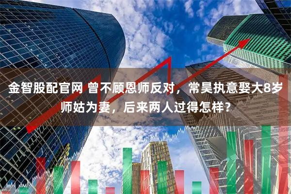金智股配官网 曾不顾恩师反对，常昊执意娶大8岁师姑为妻，后来两人过得怎样？