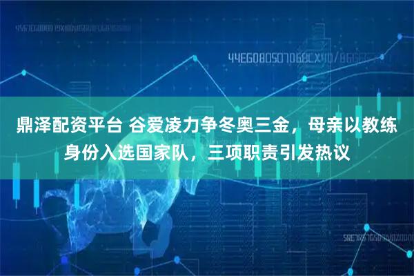 鼎泽配资平台 谷爱凌力争冬奥三金，母亲以教练身份入选国家队，三项职责引发热议