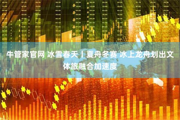 牛管家官网 冰雪春天丨夏舟冬赛 冰上龙舟划出文体旅融合加速度
