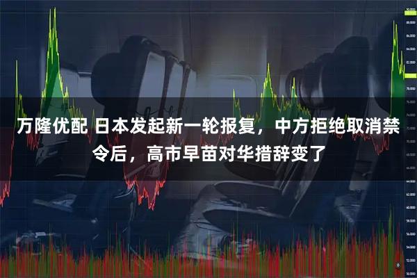 万隆优配 日本发起新一轮报复，中方拒绝取消禁令后，高市早苗对华措辞变了